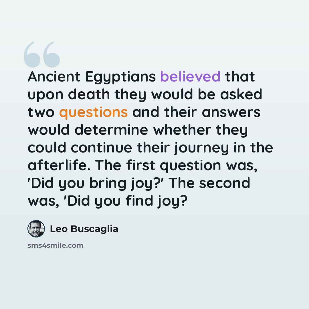 “Ancient Egyptians believed that upon death they would be asked two questions and their answers would determine whether they could continue their journey in the afterlife. The first question was, 'Did you bring joy?' The second was, 'Did you find joy?” quote by Leo Buscaglia