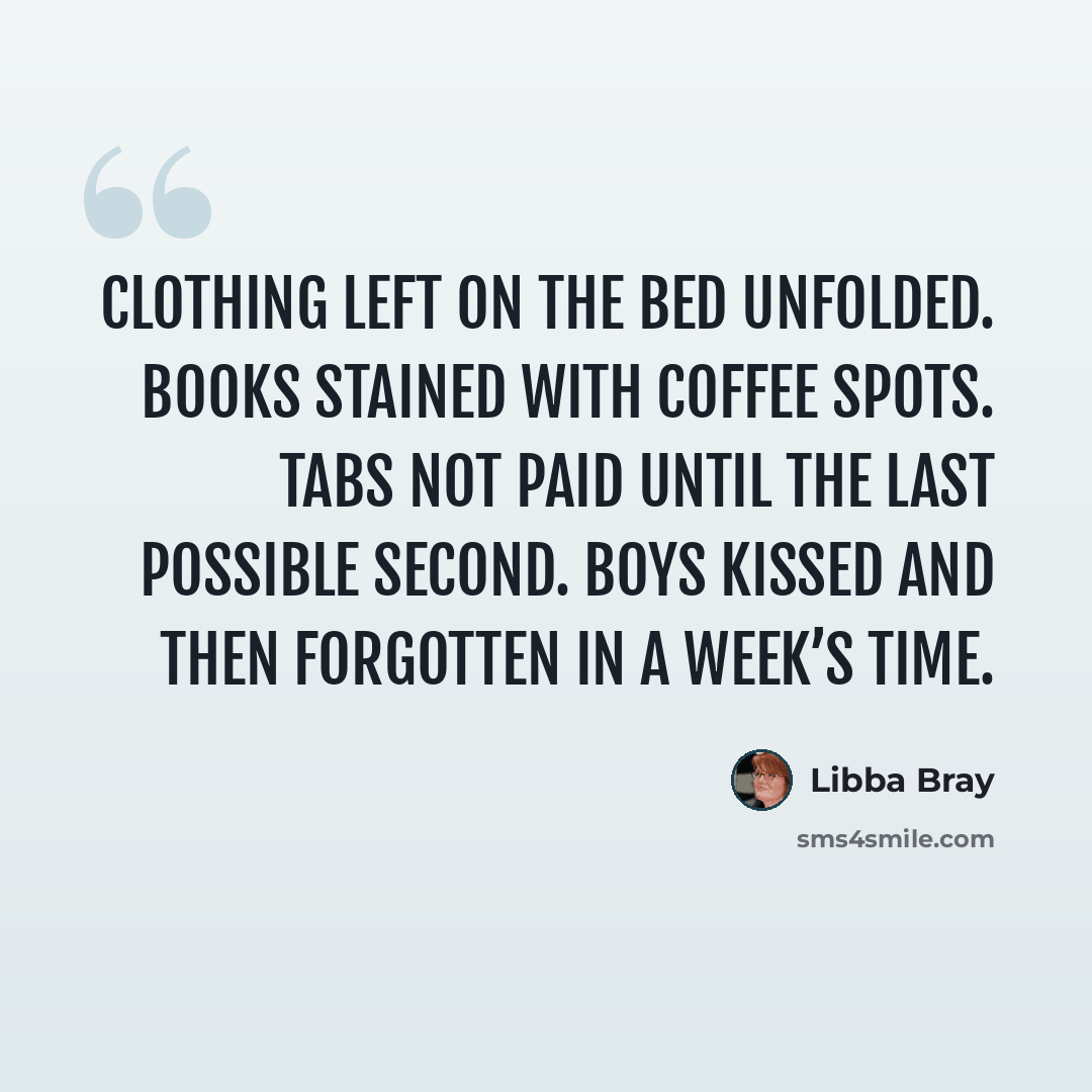 “Clothing left on the bed unfolded. Books stained with coffee spots. Tabs not paid until the last possible second. Boys kissed and then forgotten in a week’s time.” quote by Libba Bray