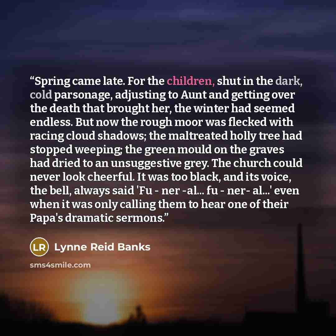 “Spring came late. For the children, shut in the dark, cold parsonage, adjusting to Aunt and getting over the death that brought her, the winter had seemed endless. But now the rough moor was flecked with racing cloud shadows; the maltreated holly tree had stopped weeping; the green mould on the…” quote by Lynne Reid Banks