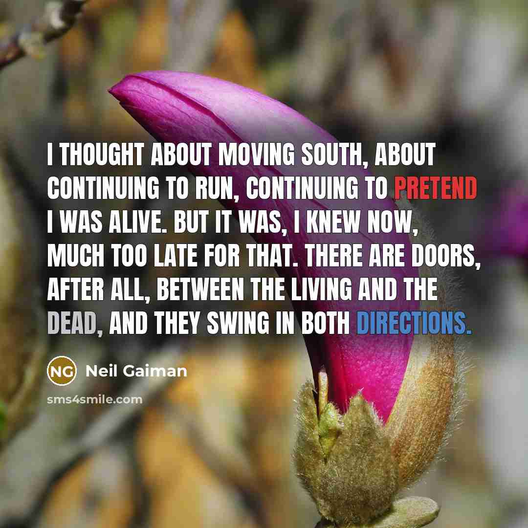 “I thought about moving south, about continuing to run, continuing to pretend I was alive. But it was, I knew now, much too late for that. There are doors, after all, between the living and the dead, and they swing in both directions.” quote by Neil Gaiman