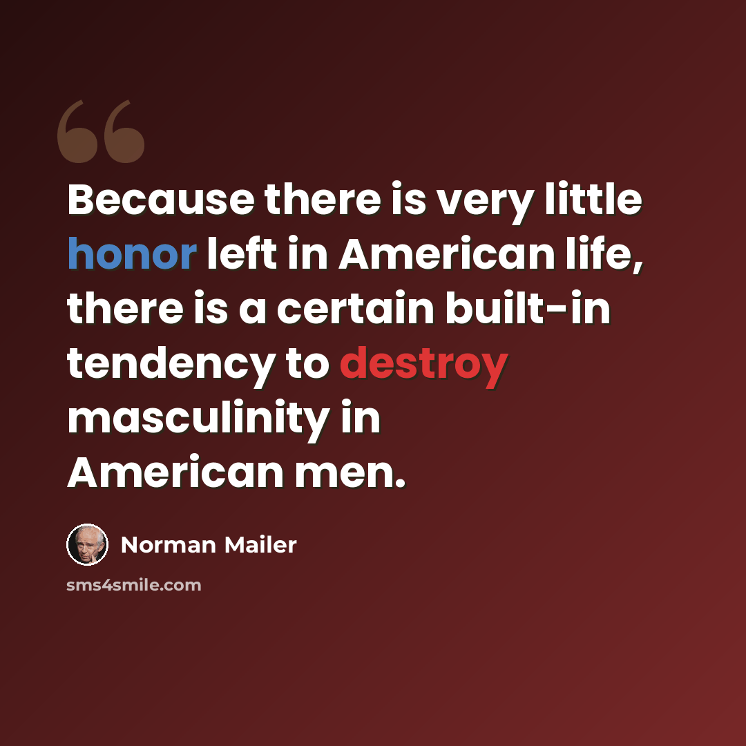 “Because there is very little honor left in American life, there is a certain built-in tendency to destroy masculinity in American men.” quote by Norman Mailer