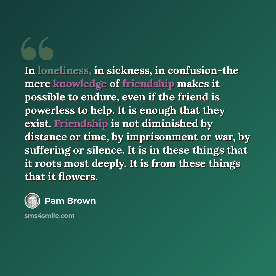 “In loneliness, in sickness, in confusion-the mere knowledge of friendship makes it possible to endure, even if the friend is powerless to help. It is enough that they exist. Friendship is not diminished by distance or time, by imprisonment or war, by suffering or silence. It is in these things…” quote by Pam Brown