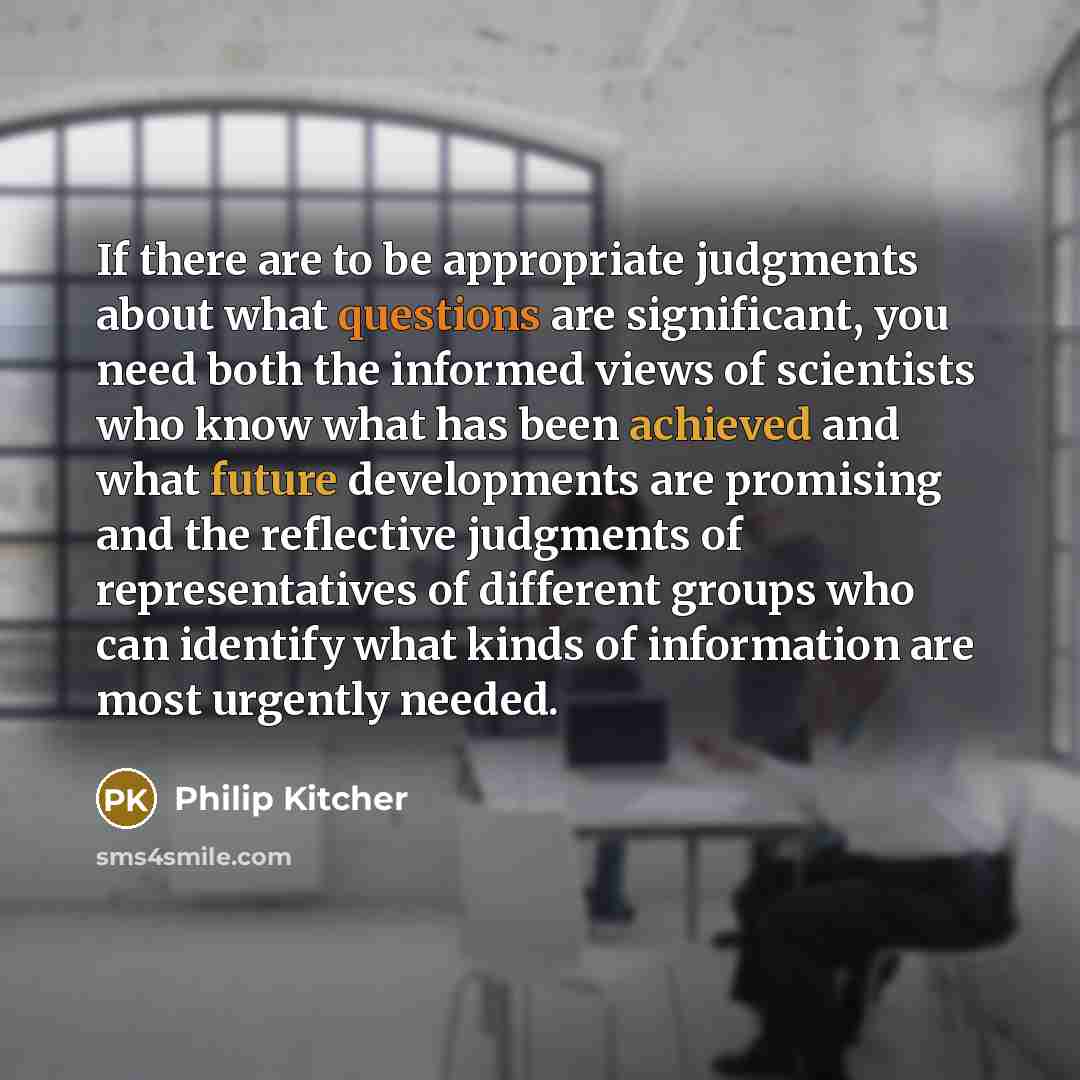 “If there are to be appropriate judgments about what questions are significant, you need both the informed views of scientists who know what has been achieved and what future developments are promising and the reflective judgments of representatives of different groups who can identify what kinds…” quote by Philip Kitcher