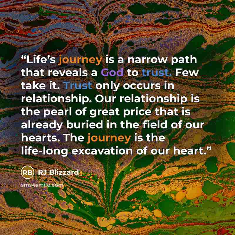 “Life’s journey is a narrow path that reveals a God to trust. Few take it. Trust only occurs in relationship. Our relationship is the pearl of great price that is already buried in the field of our hearts. The journey is the life-long excavation of our heart.” quote by RJ Blizzard