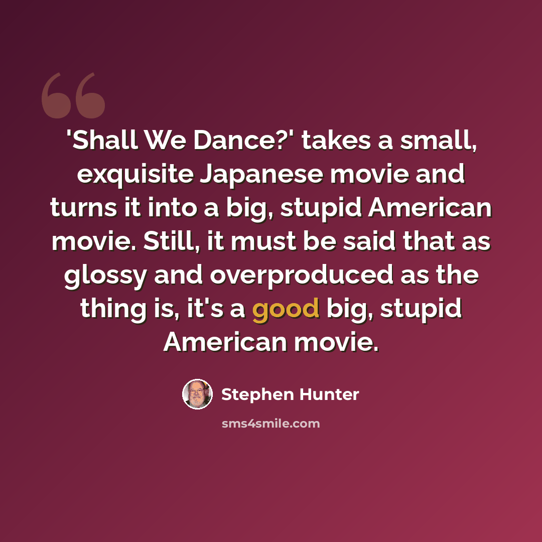“'Shall We Dance?' takes a small, exquisite Japanese movie and turns it into a big, stupid American movie. Still, it must be said that as glossy and overproduced as the thing is, it's a good big, stupid American movie.” quote by Stephen Hunter