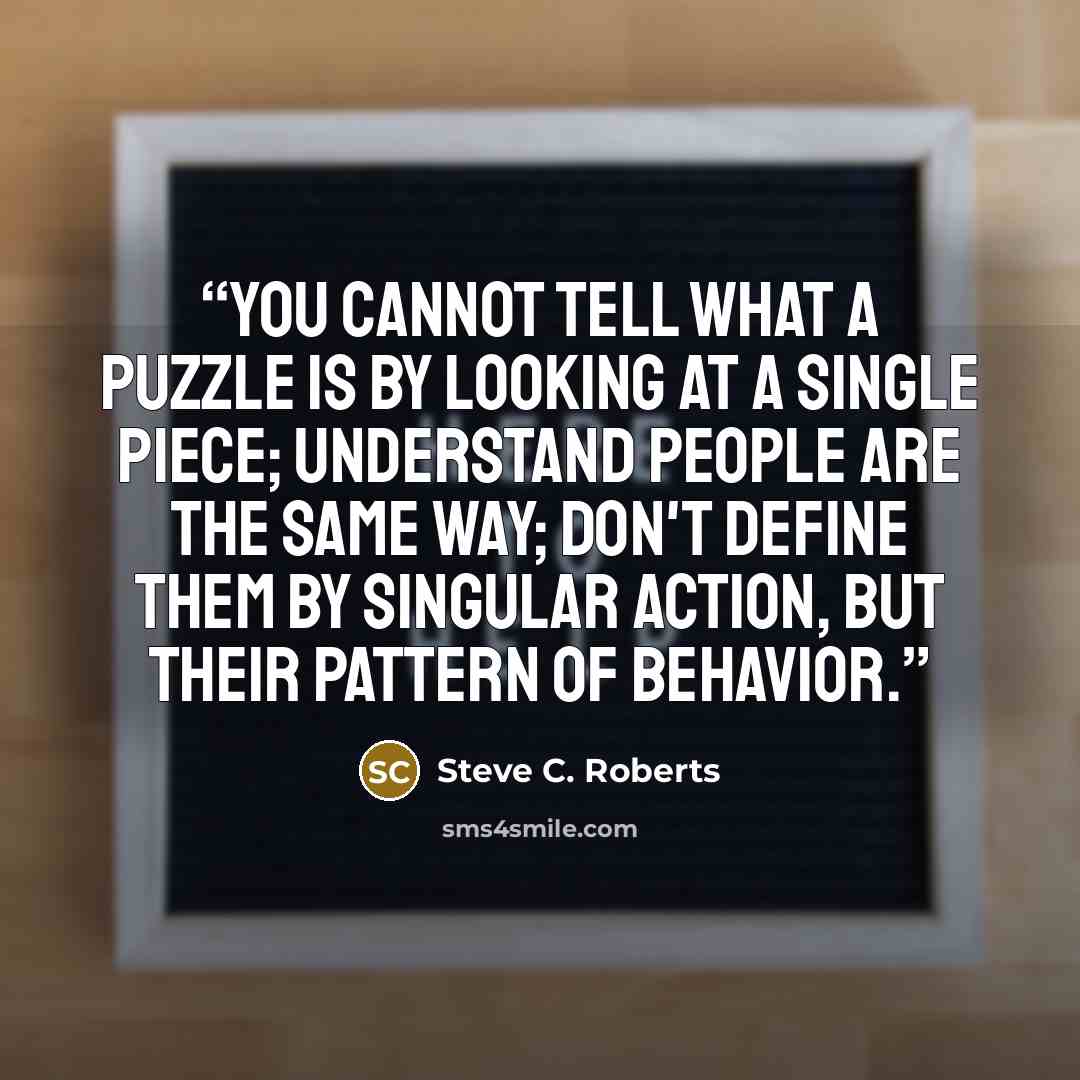 “You cannot tell what a puzzle is by looking at a single piece; understand people are the same way; don't define them by singular action, but their pattern of behavior.” quote by Steve C. Roberts
