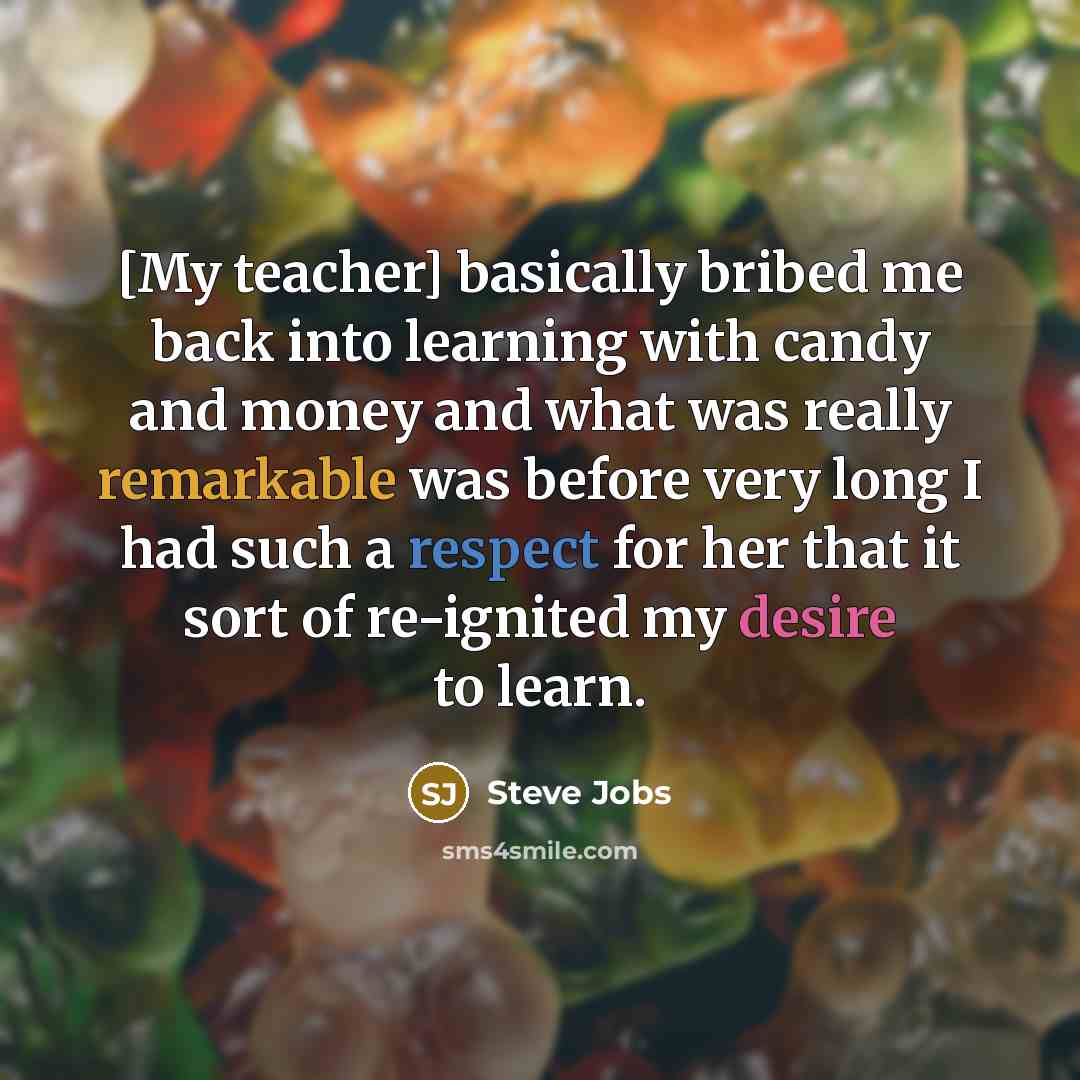 “[My teacher] basically bribed me back into learning with candy and money and what was really remarkable was before very long I had such a respect for her that it sort of re-ignited my desire to learn.” quote by Steve Jobs