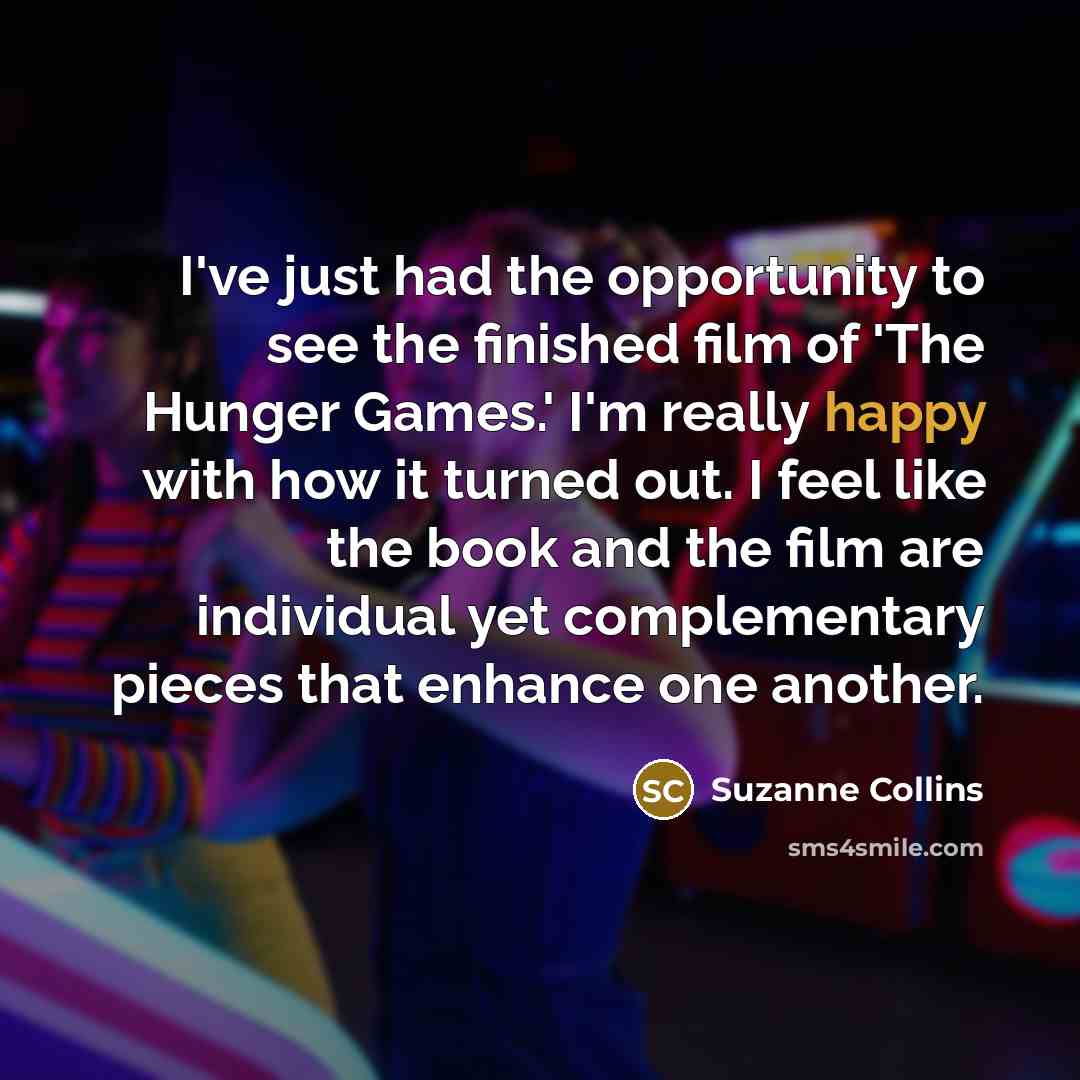 “I've just had the opportunity to see the finished film of 'The Hunger Games.' I'm really happy with how it turned out. I feel like the book and the film are individual yet complementary pieces that enhance one another.” quote by Suzanne Collins