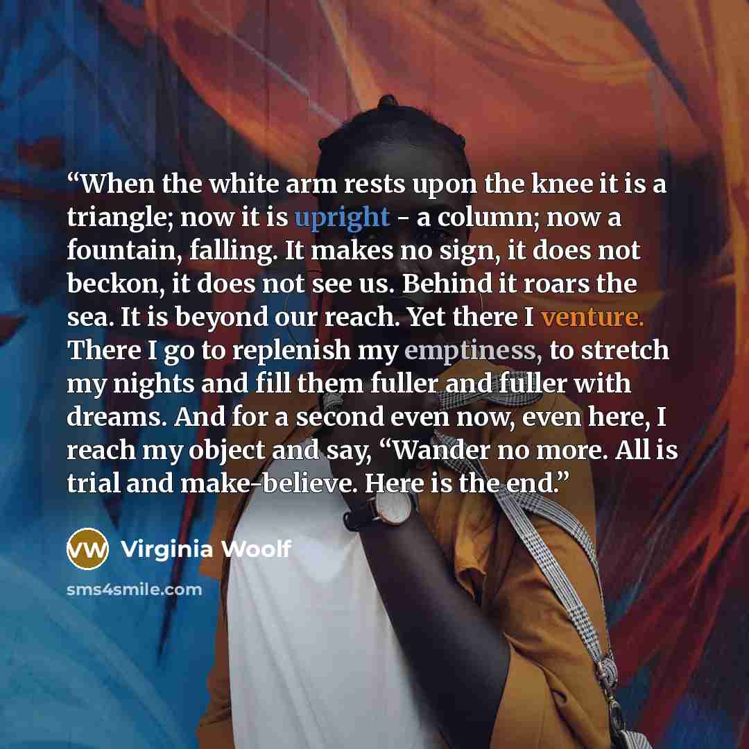 “When the white arm rests upon the knee it is a triangle; now it is upright - a column; now a fountain, falling. It makes no sign, it does not beckon, it does not see us. Behind it roars the sea. It is beyond our reach. Yet there I venture. There I go to replenish my emptiness, to stretch my nights…” quote by Virginia Woolf