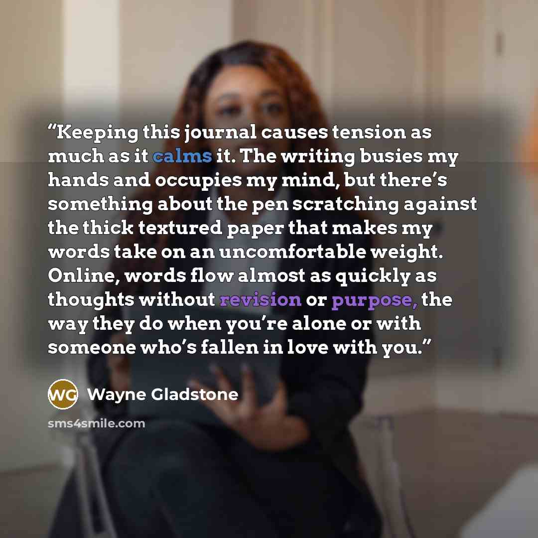 “Keeping this journal causes tension as much as it calms it. The writing busies my hands and occupies my mind, but there’s something about the pen scratching against the thick textured paper that makes my words take on an uncomfortable weight. Online, words flow almost as quickly as thoughts…” quote by Wayne Gladstone