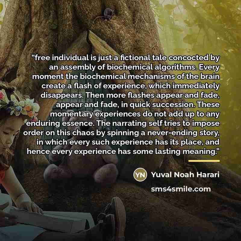 “free individual is just a fictional tale concocted by an assembly of biochemical algorithms. Every moment the biochemical mechanisms of the brain create a flash of experience, which immediately disappears. Then more flashes appear and fade, appear and fade, in quick succession. These momentary…” quote by Yuval Noah Harari
