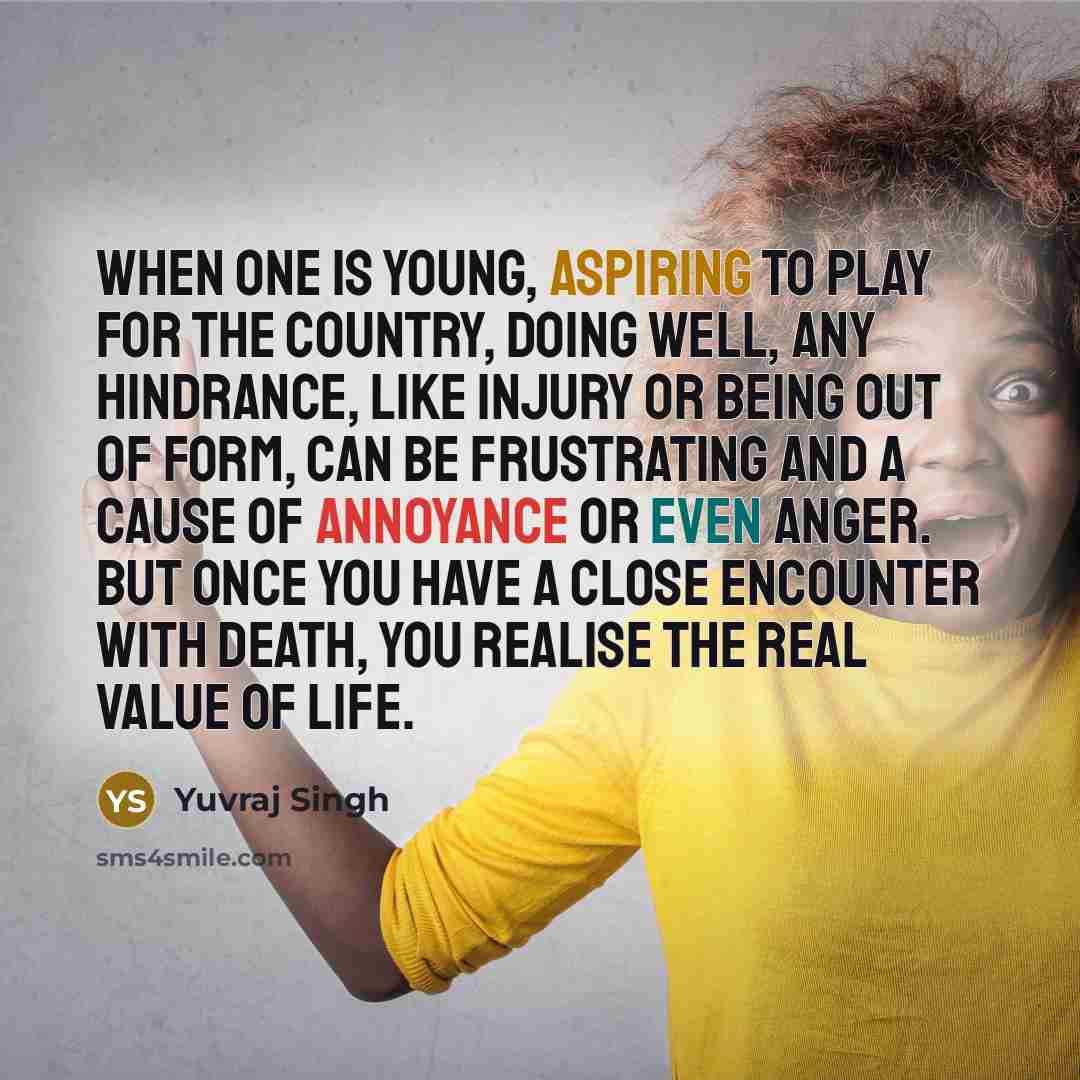 “When one is young, aspiring to play for the country, doing well, any hindrance, like injury or being out of form, can be frustrating and a cause of annoyance or even anger. But once you have a close encounter with death, you realise the real value of life.” quote by Yuvraj Singh