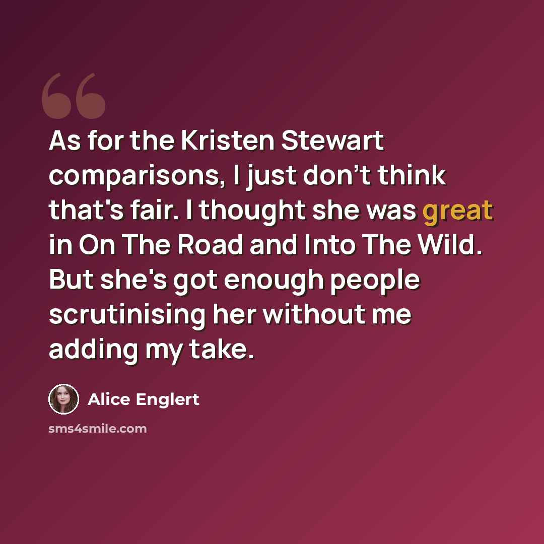 “As for the Kristen Stewart comparisons, I just don't think that's fair. I thought she was great in On The Road and Into The Wild. But she's got enough people scrutinising her without me adding my take.” quote by Alice Englert