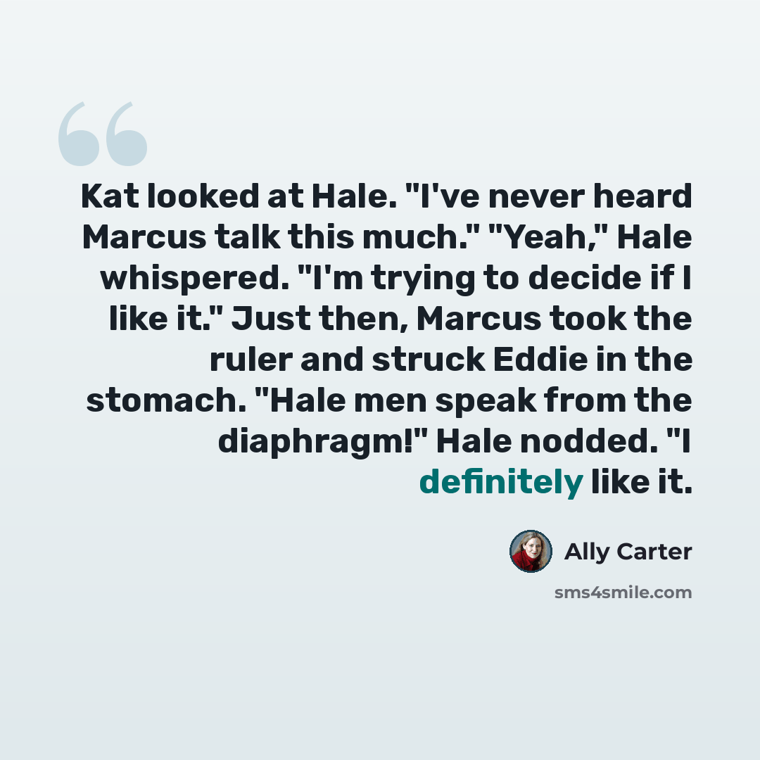 “Kat looked at Hale. "I've never heard Marcus talk this much." "Yeah," Hale whispered. "I'm trying to decide if I like it." Just then, Marcus took the ruler and struck Eddie in the stomach. "Hale men speak from the diaphragm!" Hale nodded. "I definitely like it.” quote by Ally Carter
