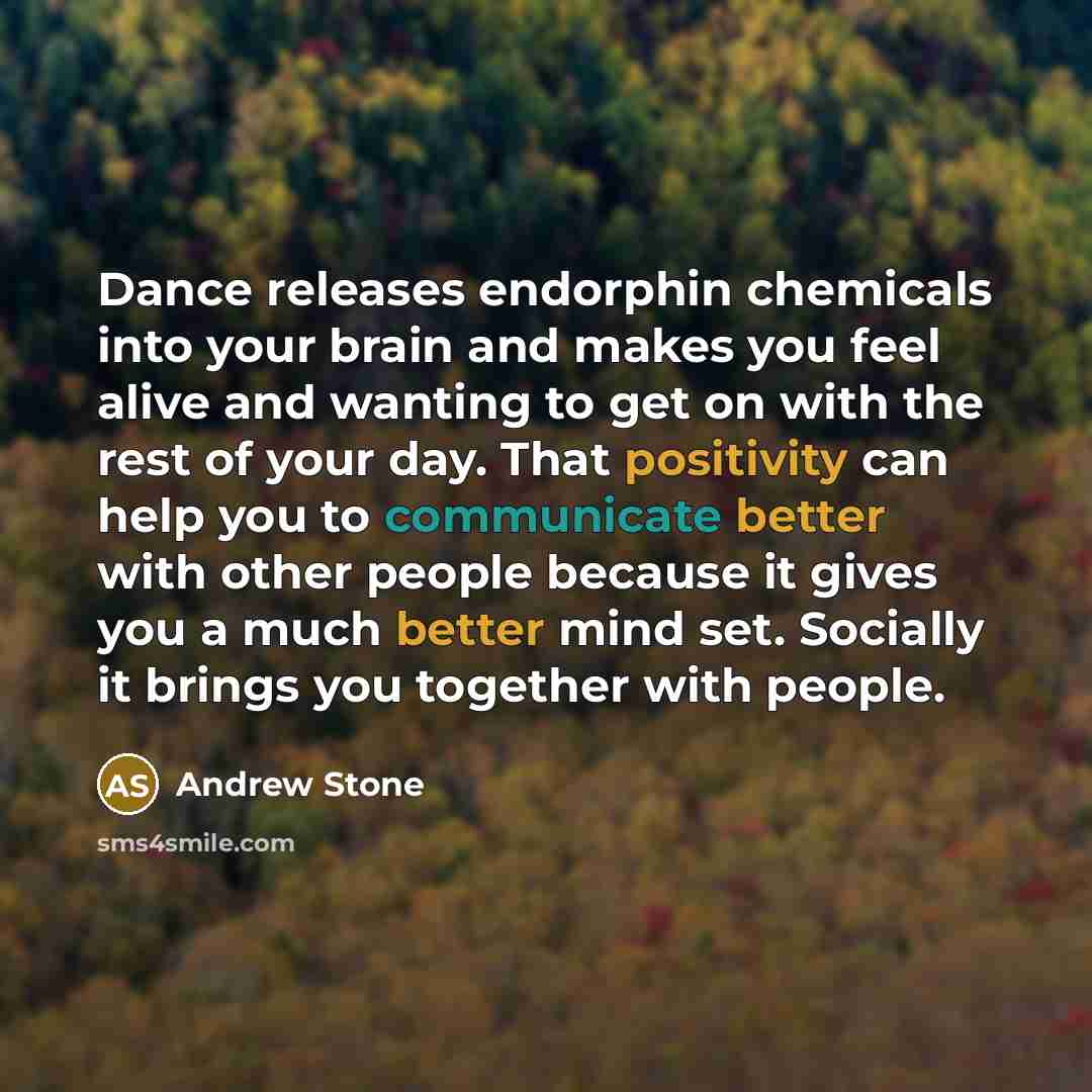 “Dance releases endorphin chemicals into your brain and makes you feel alive and wanting to get on with the rest of your day. That positivity can help you to communicate better with other people because it gives you a much better mind set. Socially it brings you together with people.” quote by Andrew Stone