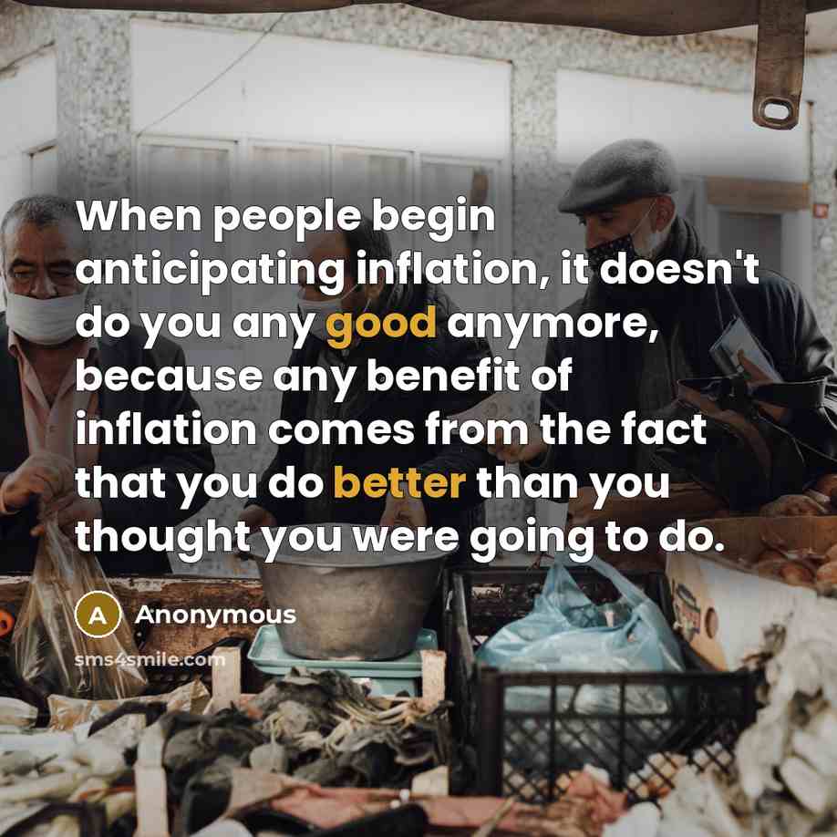 “When people begin anticipating inflation, it doesn't do you any good anymore, because any benefit of inflation comes from the fact that you do better than you thought you were going to do.” quote by Anonymous