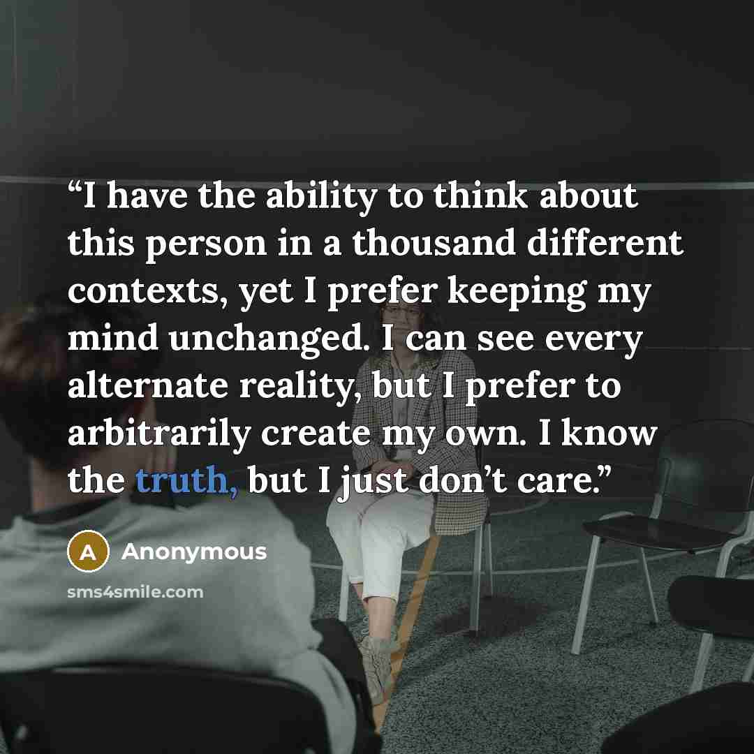 “I have the ability to think about this person in a thousand different contexts, yet I prefer keeping my mind unchanged. I can see every alternate reality, but I prefer to arbitrarily create my own. I know the truth, but I just don’t care.” quote by Anonymous