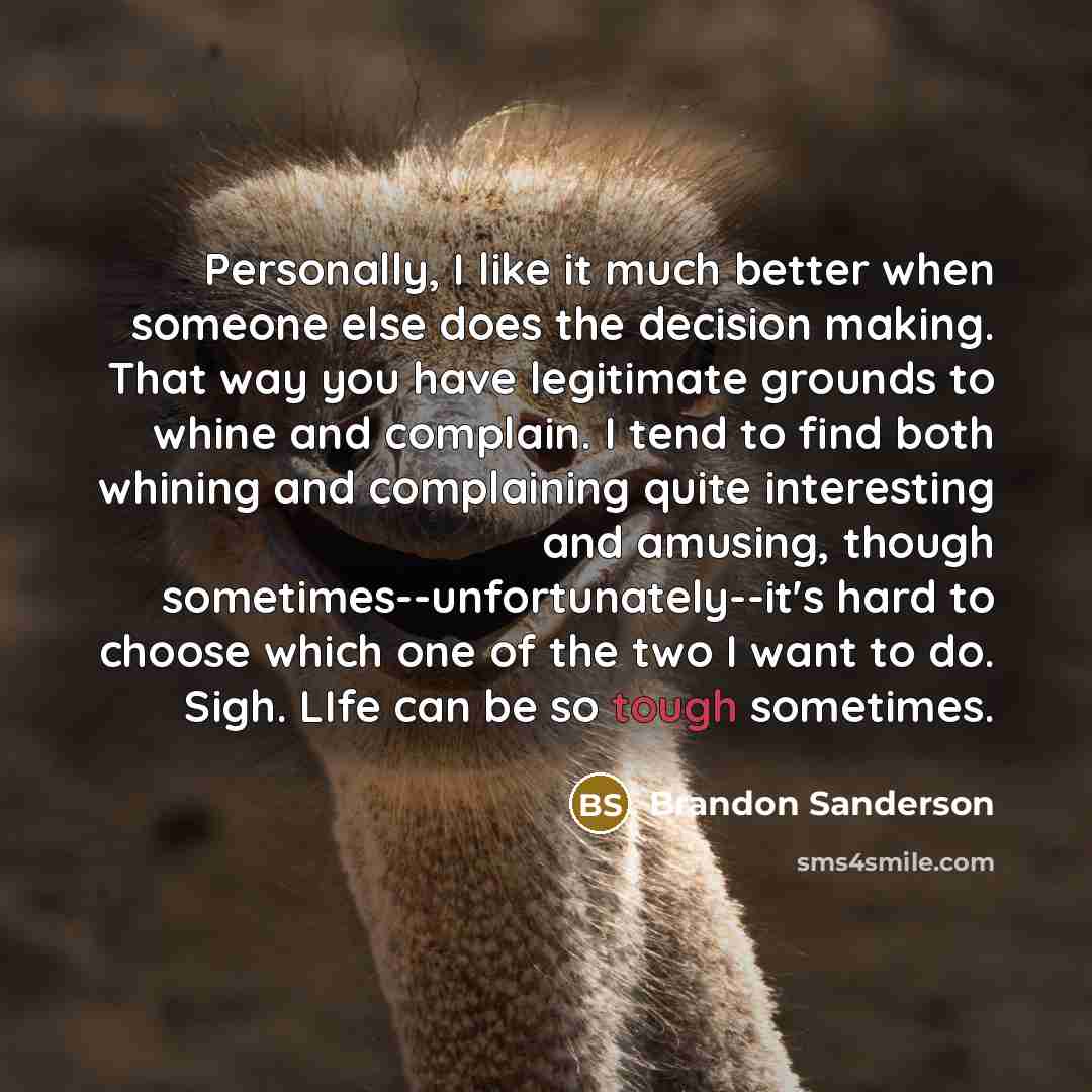 “Personally, I like it much better when someone else does the decision making. That way you have legitimate grounds to whine and complain. I tend to find both whining and complaining quite interesting and amusing, though sometimes--unfortunately--it's hard to choose which one of the two I want to…” quote by Brandon Sanderson