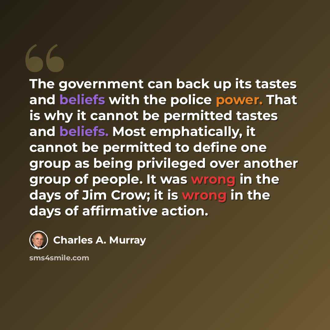 “The government can back up its tastes and beliefs with the police power. That is why it cannot be permitted tastes and beliefs. Most emphatically, it cannot be permitted to define one group as being privileged over another group of people. It was wrong in the days of Jim Crow; it is wrong in the…” quote by Charles A. Murray