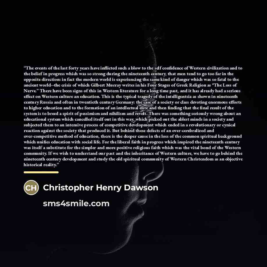 “The events of the last forty years have inflicted such a blow to the self confidence of Western civilization and to the belief in progress which was so strong during the nineteenth century, that men tend to go too far in the opposite direction: in fact the modern world is experiencing the same…” quote by Christopher Henry Dawson