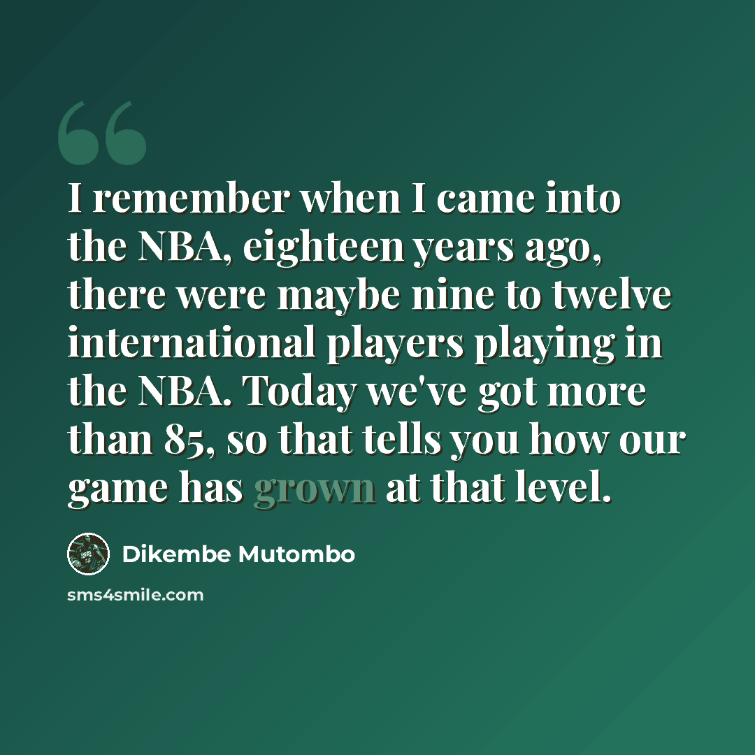 “I remember when I came into the NBA, eighteen years ago, there were maybe nine to twelve international players playing in the NBA. Today we've got more than 85, so that tells you how our game has grown at that level.” quote by Dikembe Mutombo