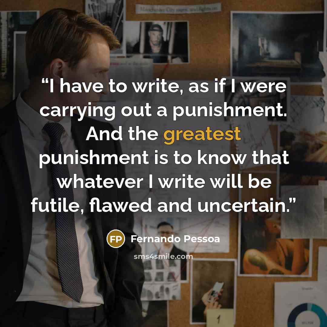 “I have to write, as if I were carrying out a punishment. And the greatest punishment is to know that whatever I write will be futile, flawed and uncertain.” quote by Fernando Pessoa