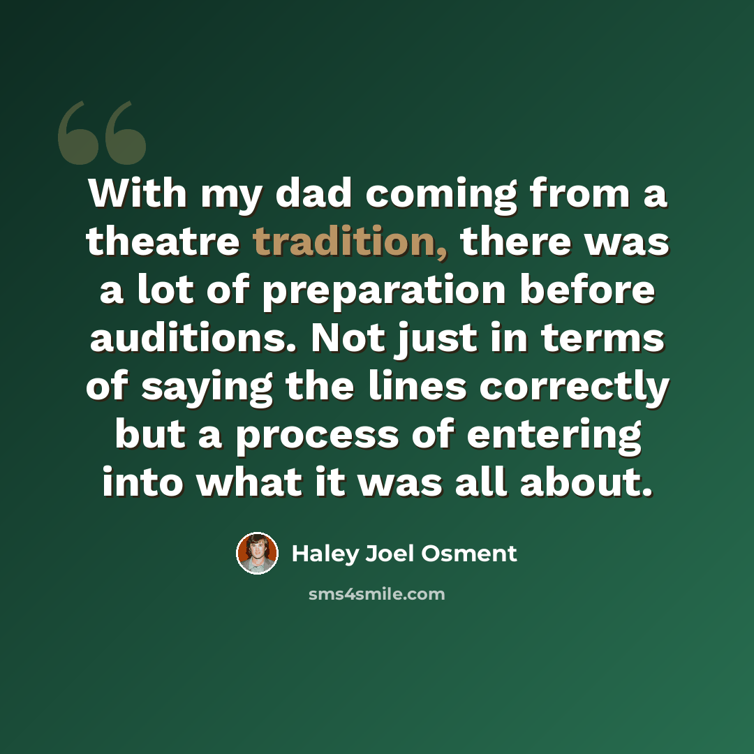 “With my dad coming from a theatre tradition, there was a lot of preparation before auditions. Not just in terms of saying the lines correctly but a process of entering into what it was all about.” quote by Haley Joel Osment