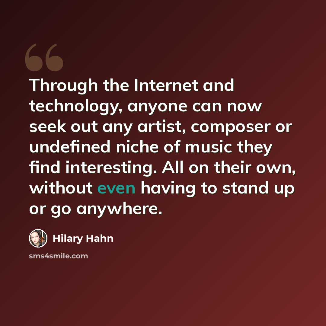 “Through the Internet and technology, anyone can now seek out any artist, composer or undefined niche of music they find interesting. All on their own, without even having to stand up or go anywhere.” quote by Hilary Hahn