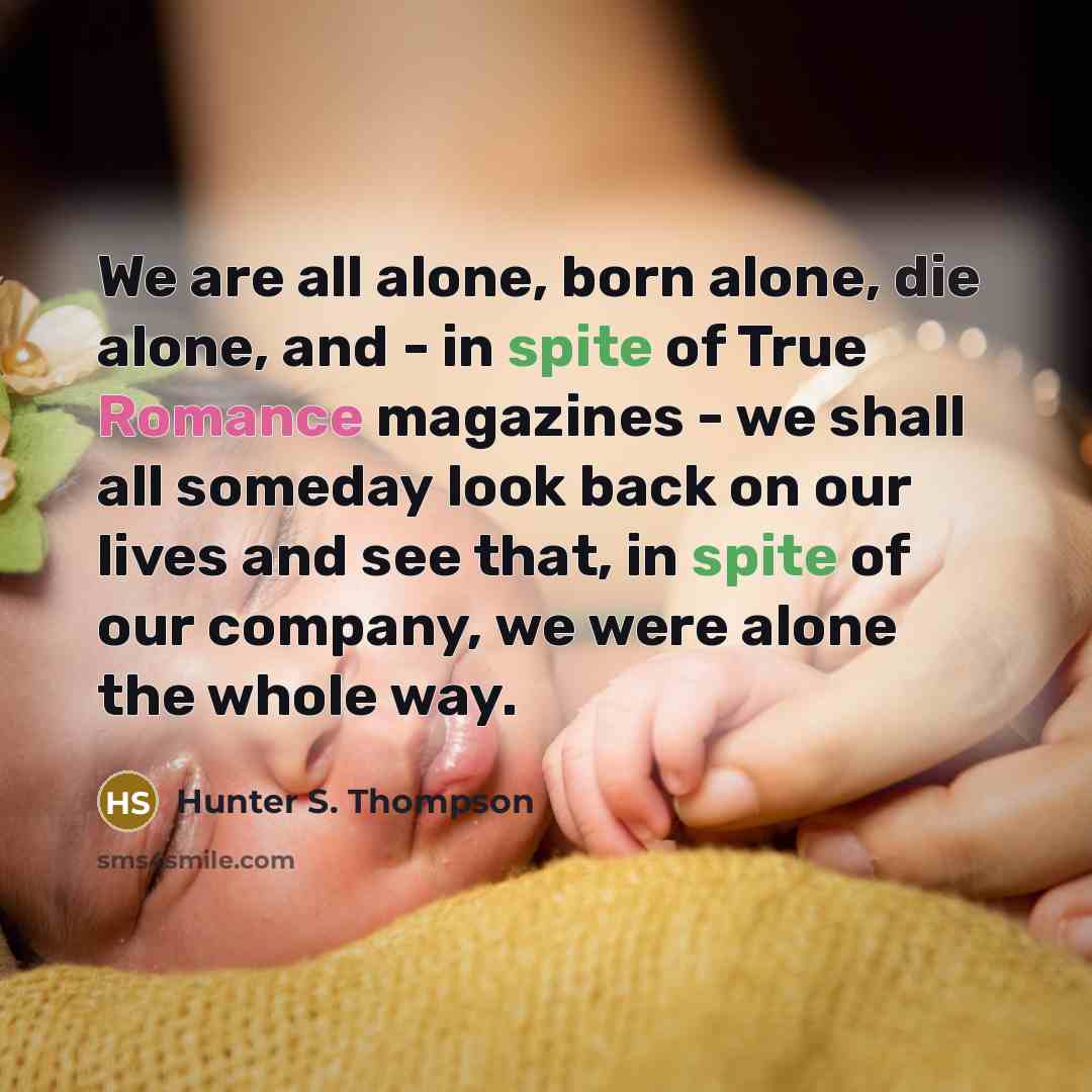 “We are all alone, born alone, die alone, and - in spite of True Romance magazines - we shall all someday look back on our lives and see that, in spite of our company, we were alone the whole way.” quote by Hunter S. Thompson