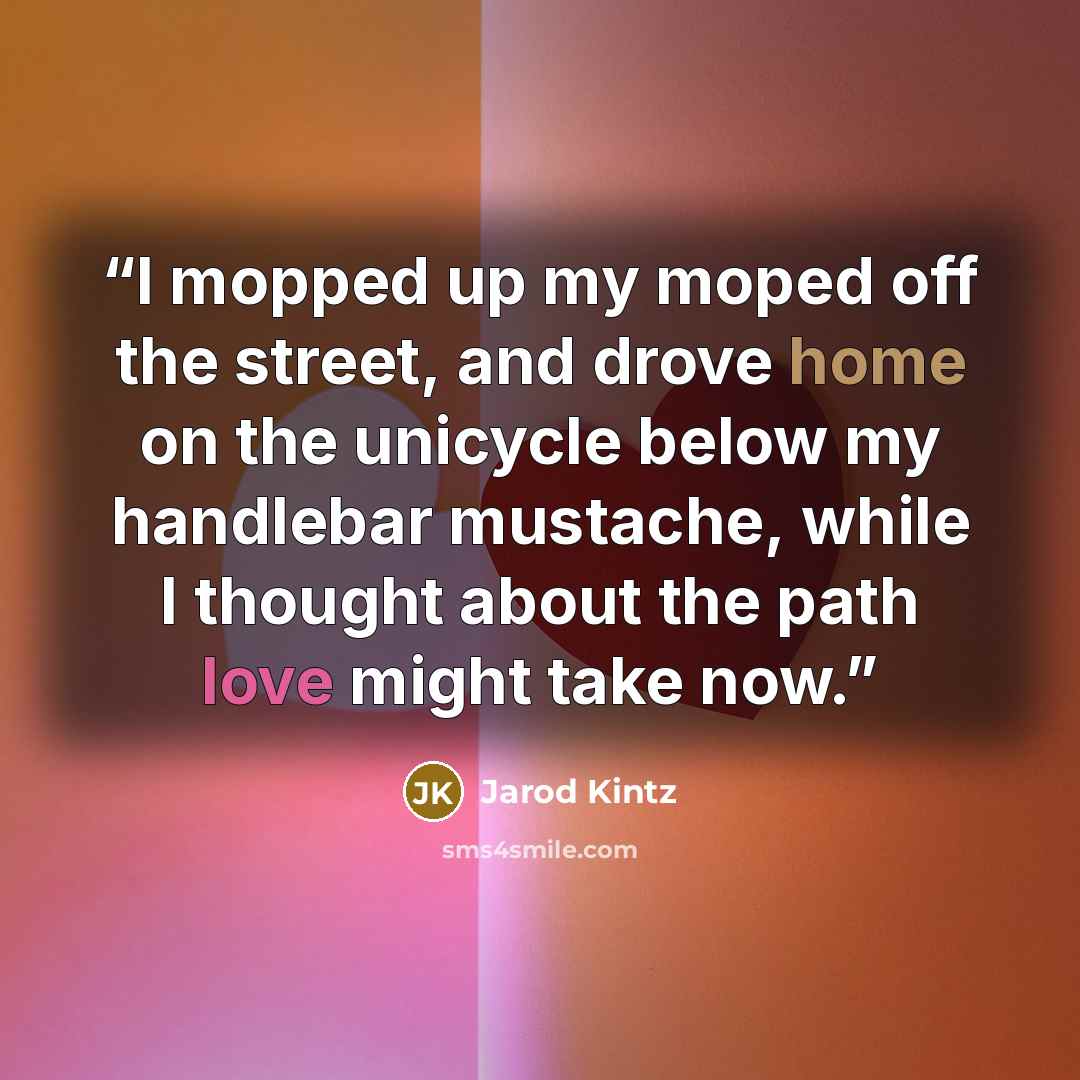 “I mopped up my moped off the street, and drove home on the unicycle below my handlebar mustache, while I thought about the path love might take now.” quote by Jarod Kintz