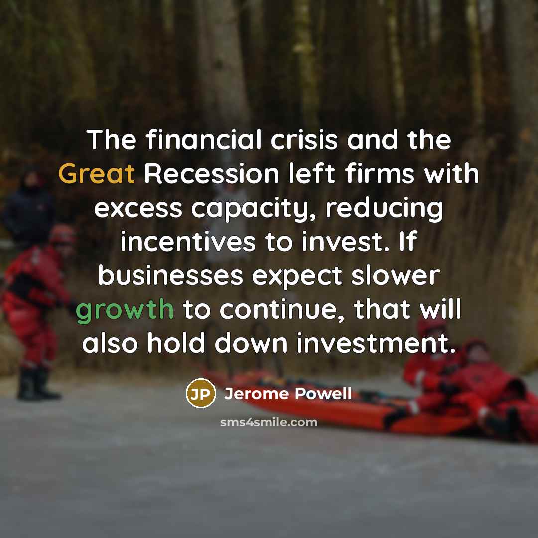 “The financial crisis and the Great Recession left firms with excess capacity, reducing incentives to invest. If businesses expect slower growth to continue, that will also hold down investment.” quote by Jerome Powell