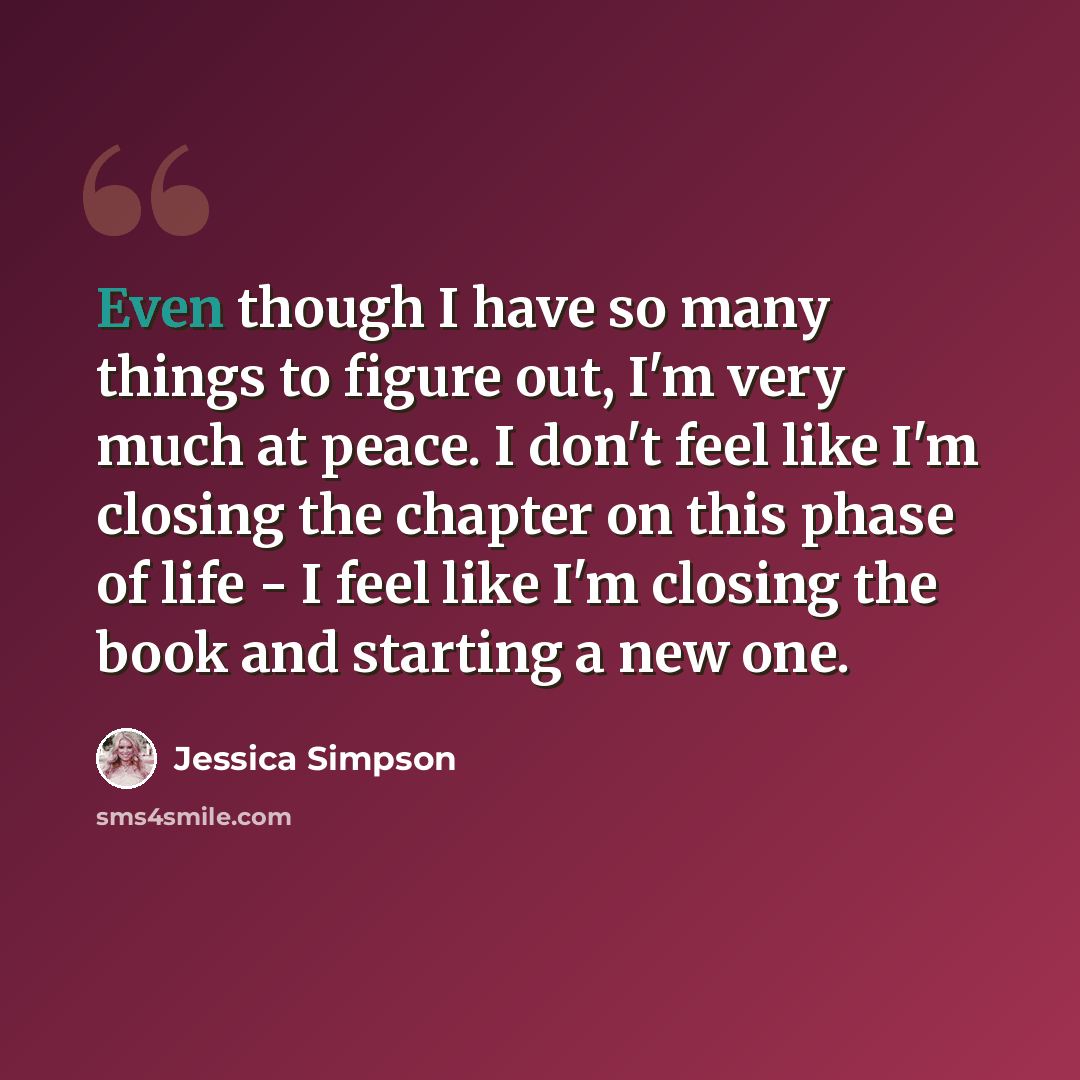 “Even though I have so many things to figure out, I'm very much at peace. I don't feel like I'm closing the chapter on this phase of life - I feel like I'm closing the book and starting a new one.” quote by Jessica Simpson