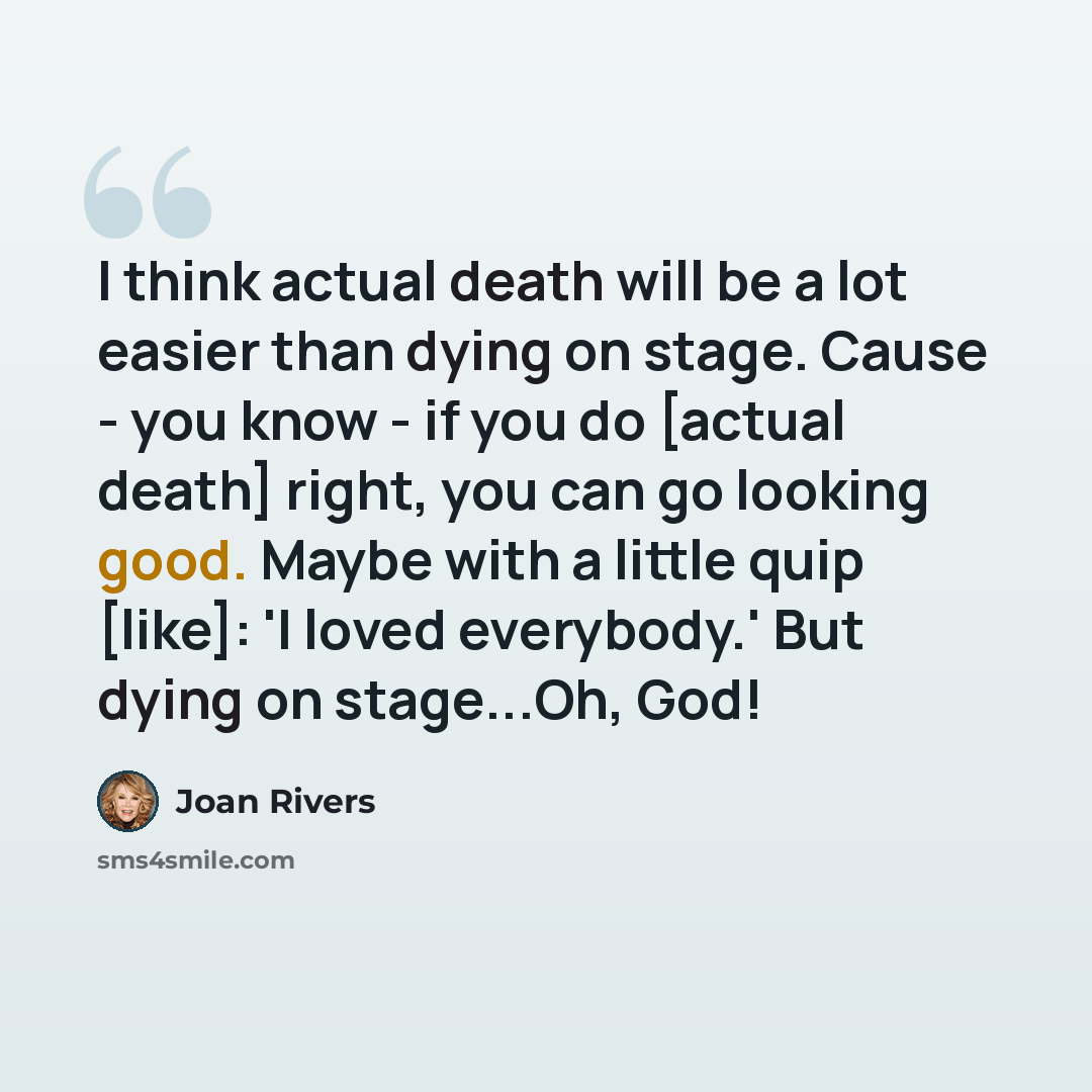 “I think actual death will be a lot easier than dying on stage. Cause - you know - if you do [actual death] right, you can go looking good. Maybe with a little quip [like]: 'I loved everybody.' But dying on stage...Oh, God!” quote by Joan Rivers