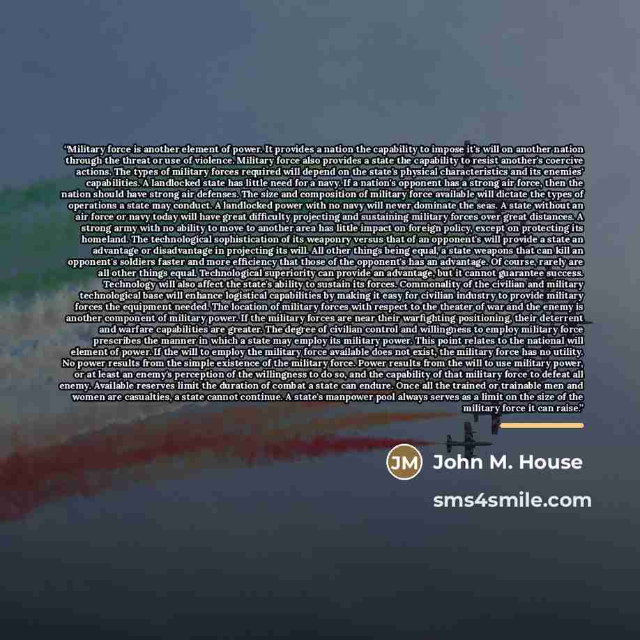“Military force is another element of power. It provides a nation the capability to impose it's will on another nation through the threat or use of violence. Military force also provides a state the capability to resist another's coercive actions. The types of military forces required will depend…” quote by John M. House