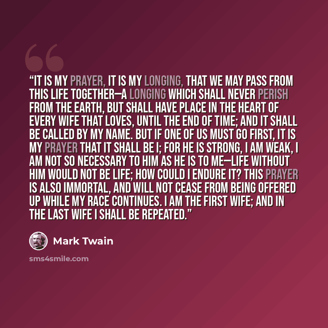“It is my prayer, it is my longing, that we may pass from this life together—a longing which shall never perish from the earth, but shall have place in the heart of every wife that loves, until the end of time; and it shall be called by my name. But if one of us must go first, it is my prayer that…” quote by Mark Twain
