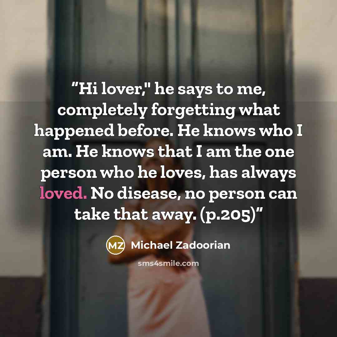 “Hi lover," he says to me, completely forgetting what happened before. He knows who I am. He knows that I am the one person who he loves, has always loved. No disease, no person can take that away. (p.205)” quote by Michael Zadoorian