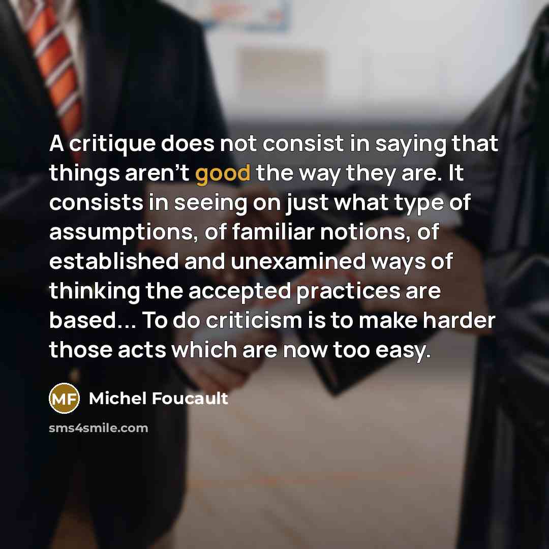 “A critique does not consist in saying that things aren't good the way they are. It consists in seeing on just what type of assumptions, of familiar notions, of established and unexamined ways of thinking the accepted practices are based... To do criticism is to make harder those acts which are now…” quote by Michel Foucault