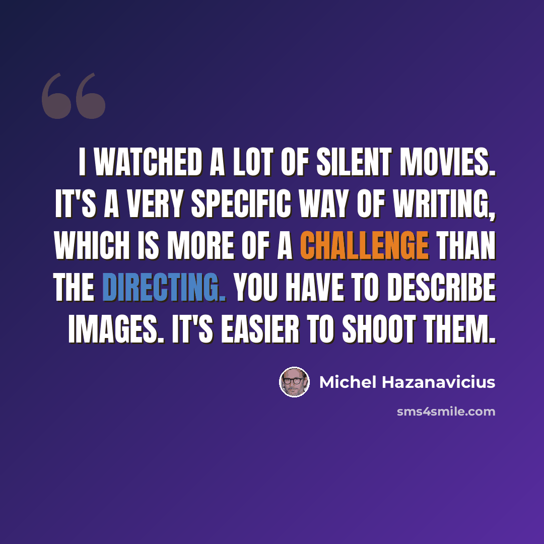 “I watched a lot of silent movies. It's a very specific way of writing, which is more of a challenge than the directing. You have to describe images. It's easier to shoot them.” quote by Michel Hazanavicius
