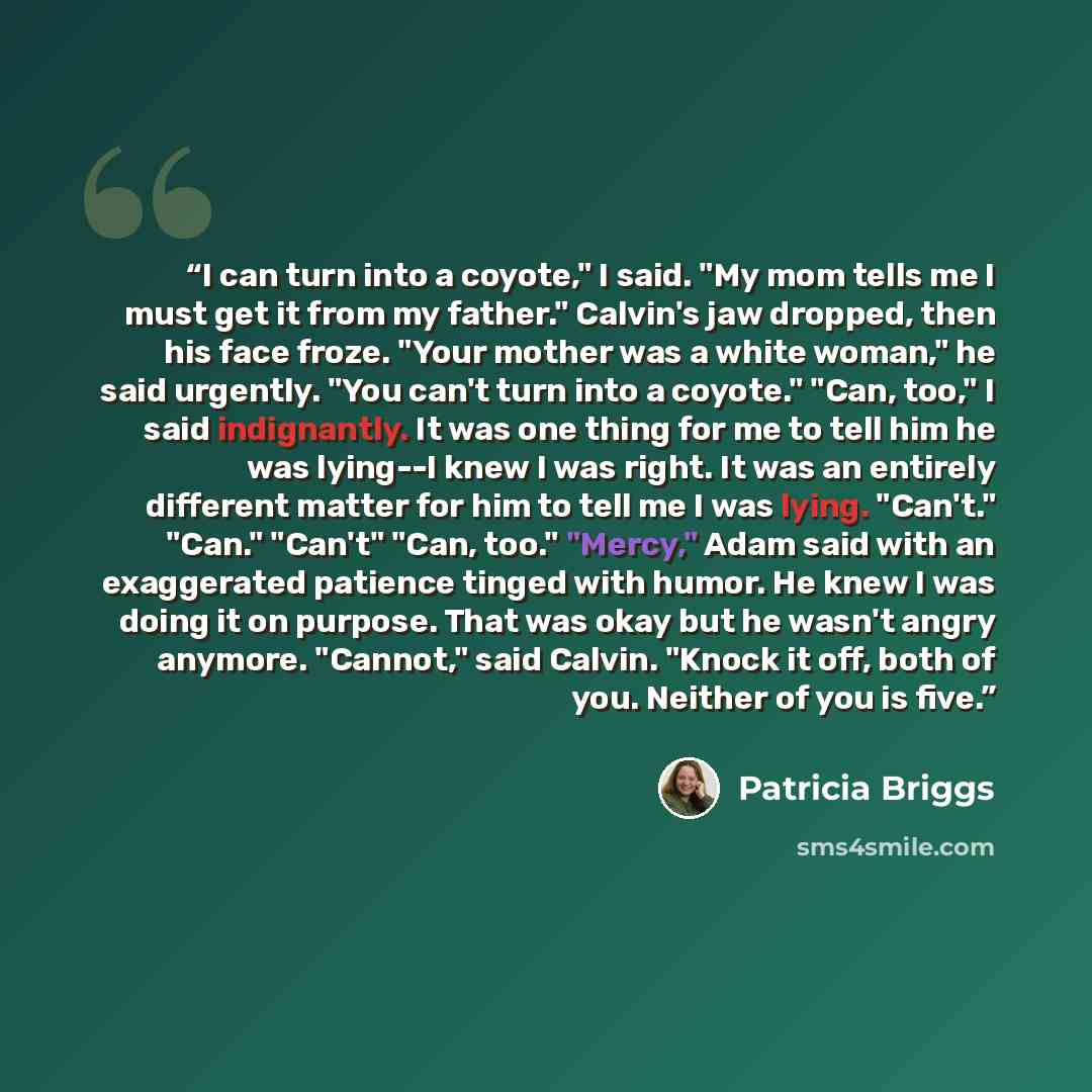 “I can turn into a coyote," I said. "My mom tells me I must get it from my father." Calvin's jaw dropped, then his face froze. "Your mother was a white woman," he said urgently. "You can't turn into a coyote." "Can, too," I said indignantly. It was one thing for me to tell him he was lying--I knew…” quote by Patricia Briggs