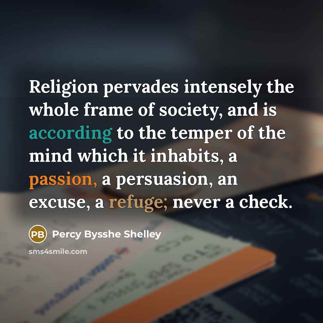 “Religion pervades intensely the whole frame of society, and is according to the temper of the mind which it inhabits, a passion, a persuasion, an excuse, a refuge; never a check.” quote by Percy Bysshe Shelley