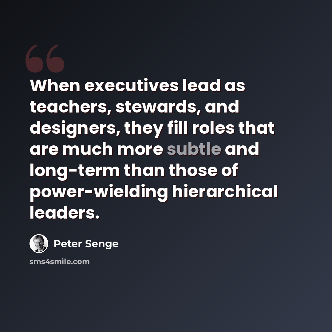 “When executives lead as teachers, stewards, and designers, they fill roles that are much more subtle and long-term than those of power-wielding hierarchical leaders.” quote by Peter Senge