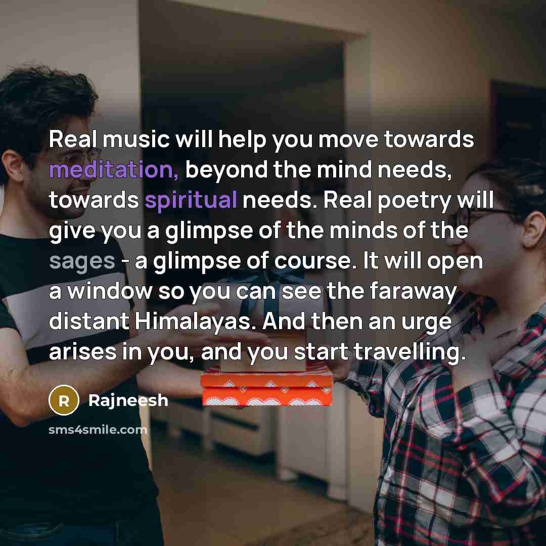 “Real music will help you move towards meditation, beyond the mind needs, towards spiritual needs. Real poetry will give you a glimpse of the minds of the sages - a glimpse of course. It will open a window so you can see the faraway distant Himalayas. And then an urge arises in you, and you start…” quote by Rajneesh