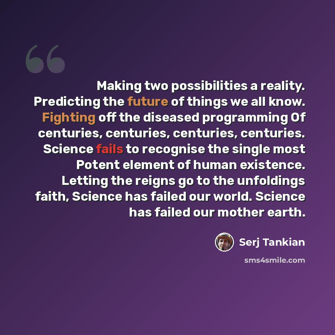 “Making two possibilities a reality. Predicting the future of things we all know. Fighting off the diseased programming Of centuries, centuries, centuries, centuries. Science fails to recognise the single most Potent element of human existence. Letting the reigns go to the unfoldings faith, Science…” quote by Serj Tankian