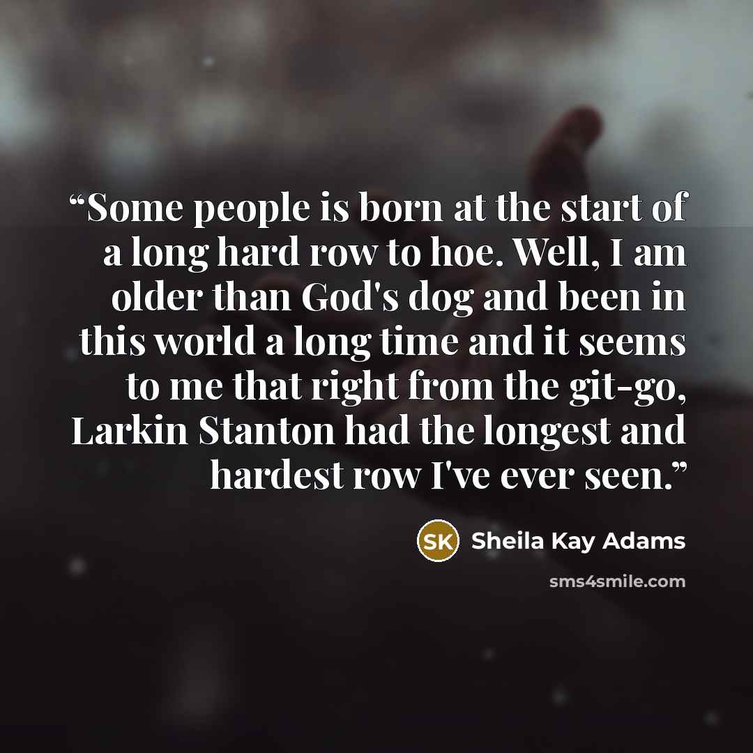 “Some people is born at the start of a long hard row to hoe. Well, I am older than God's dog and been in this world a long time and it seems to me that right from the git-go, Larkin Stanton had the longest and hardest row I've ever seen.” quote by Sheila Kay Adams