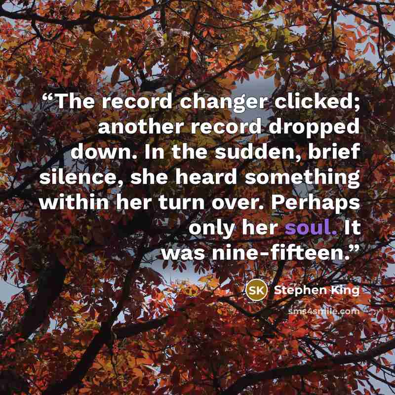 “The record changer clicked; another record dropped down. In the sudden, brief silence, she heard something within her turn over. Perhaps only her soul. It was nine-fifteen.” quote by Stephen King