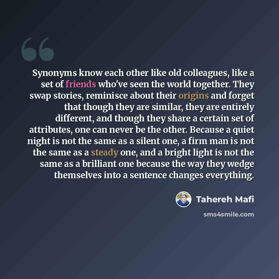 “Synonyms know each other like old colleagues, like a set of friends who've seen the world together. They swap stories, reminisce about their origins and forget that though they are similar, they are entirely different, and though they share a certain set of attributes, one can never be the other…” quote by Tahereh Mafi