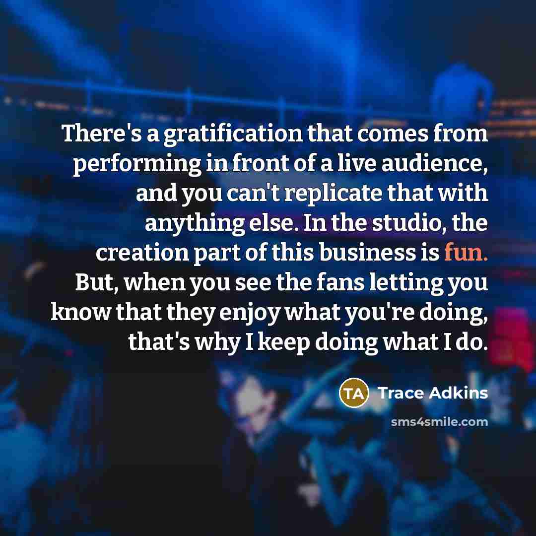 “There's a gratification that comes from performing in front of a live audience, and you can't replicate that with anything else. In the studio, the creation part of this business is fun. But, when you see the fans letting you know that they enjoy what you're doing, that's why I keep doing what I do.” quote by Trace Adkins