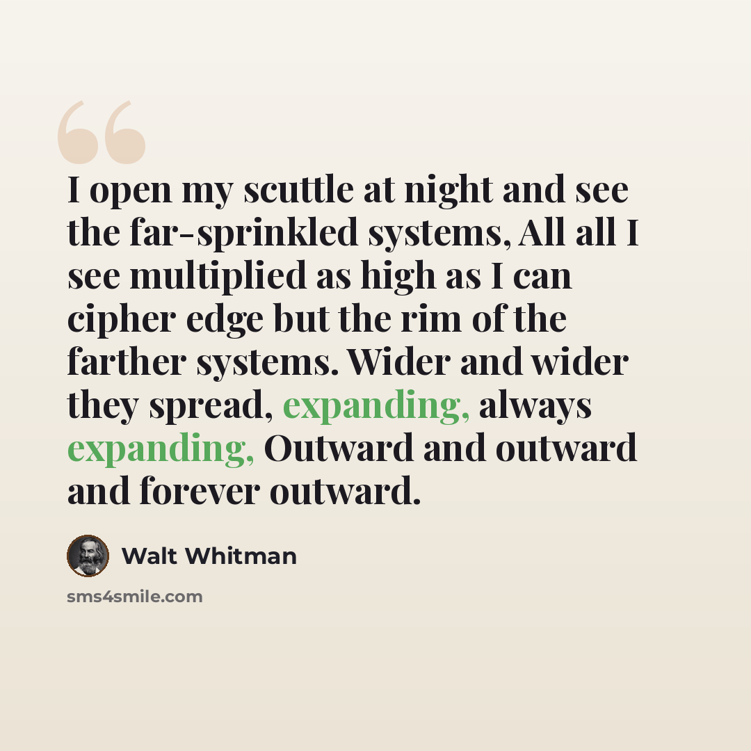 “I open my scuttle at night and see the far-sprinkled systems, All all I see multiplied as high as I can cipher edge but the rim of the farther systems. Wider and wider they spread, expanding, always expanding, Outward and outward and forever outward.” quote by Walt Whitman