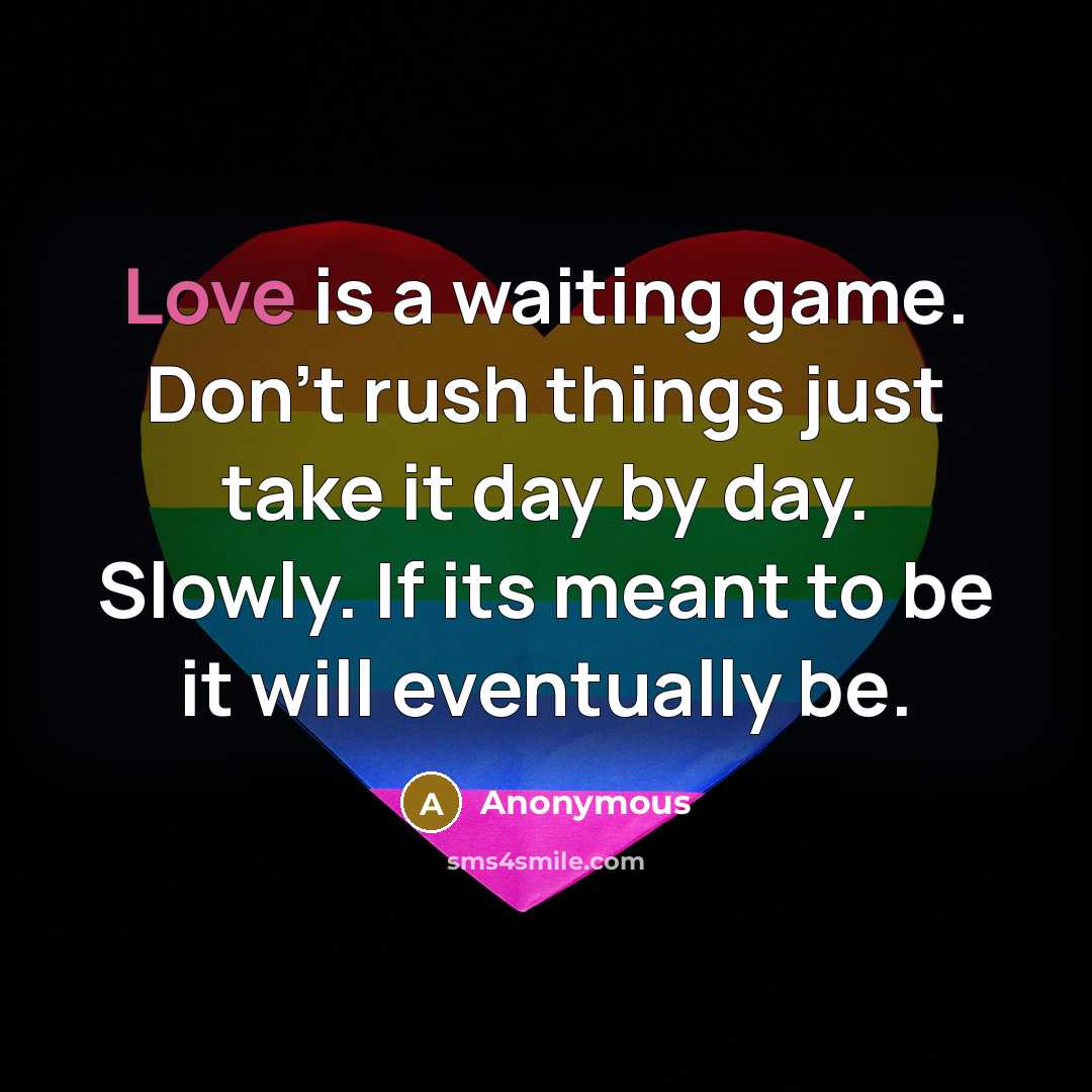 “Love is a waiting game. Don't rush things just take it day by day. Slowly. If its meant to be it will eventually be.” quote by Anonymous