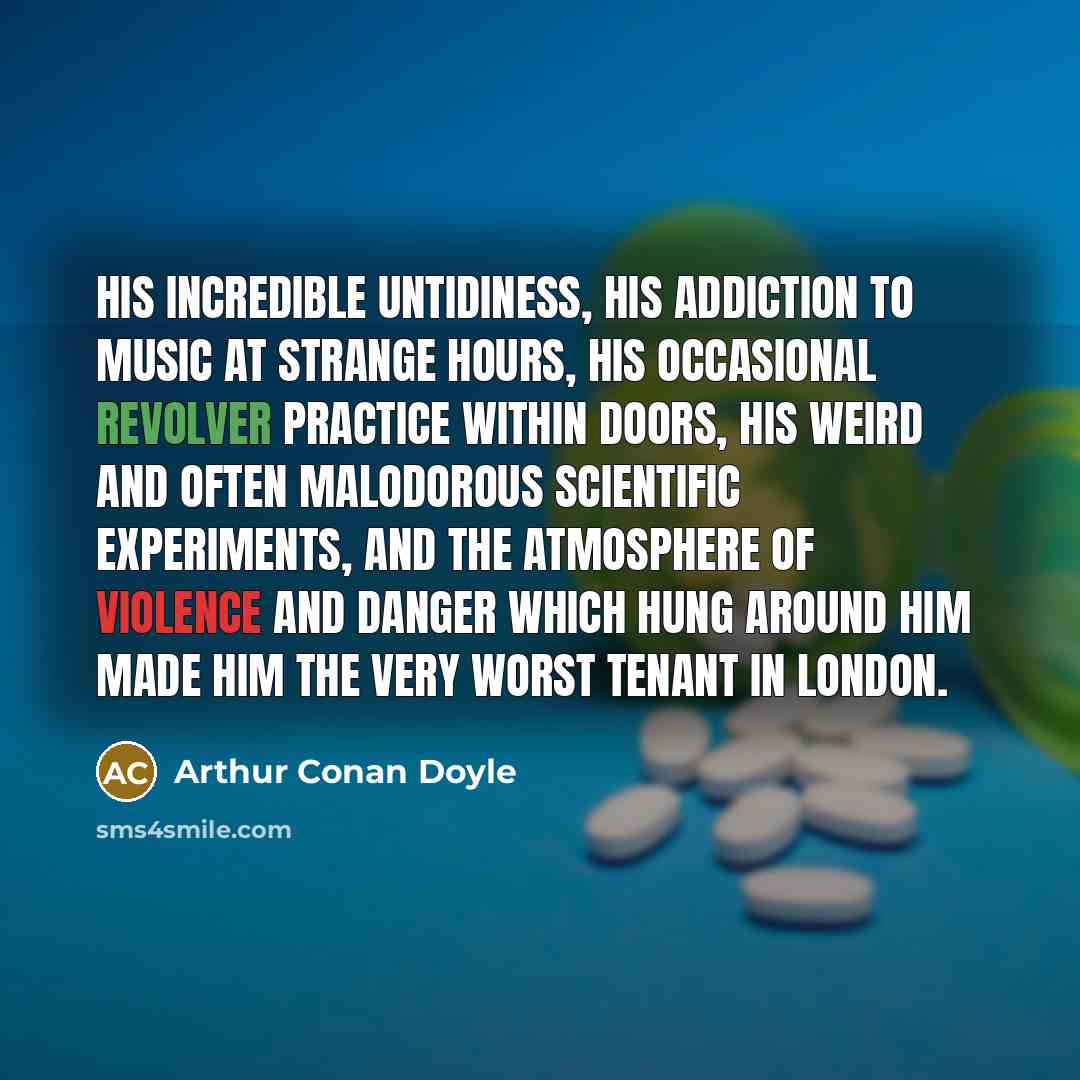 “His incredible untidiness, his addiction to music at strange hours, his occasional revolver practice within doors, his weird and often malodorous scientific experiments, and the atmosphere of violence and danger which hung around him made him the very worst tenant in London.” quote by Arthur Conan Doyle